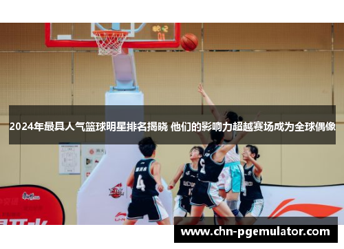 2024年最具人气篮球明星排名揭晓 他们的影响力超越赛场成为全球偶像