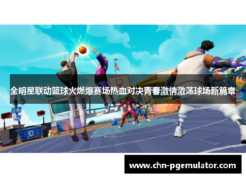 全明星联动篮球火燃爆赛场热血对决青春激情激荡球场新篇章