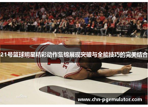 21号篮球明星精彩动作集锦展现突破与全能技巧的完美结合