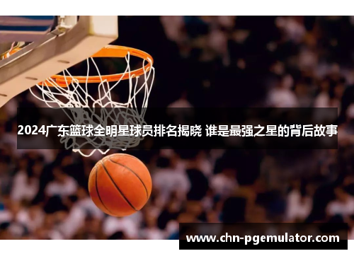 2024广东篮球全明星球员排名揭晓 谁是最强之星的背后故事