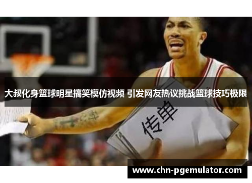 大叔化身篮球明星搞笑模仿视频 引发网友热议挑战篮球技巧极限