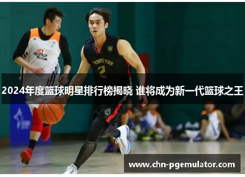 2024年度篮球明星排行榜揭晓 谁将成为新一代篮球之王