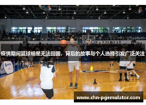 疫情期间篮球明星无法回国，背后的故事与个人选择引发广泛关注