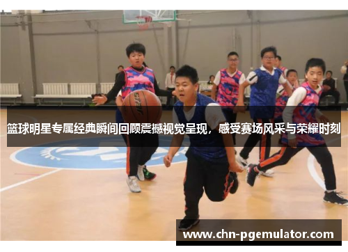 篮球明星专属经典瞬间回顾震撼视觉呈现，感受赛场风采与荣耀时刻