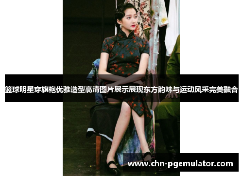 篮球明星穿旗袍优雅造型高清图片展示展现东方韵味与运动风采完美融合