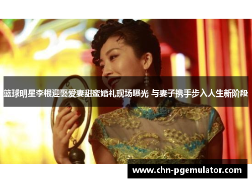篮球明星李根迎娶爱妻甜蜜婚礼现场曝光 与妻子携手步入人生新阶段