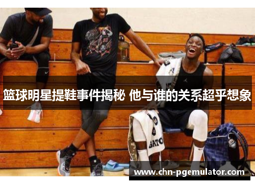 篮球明星提鞋事件揭秘 他与谁的关系超乎想象