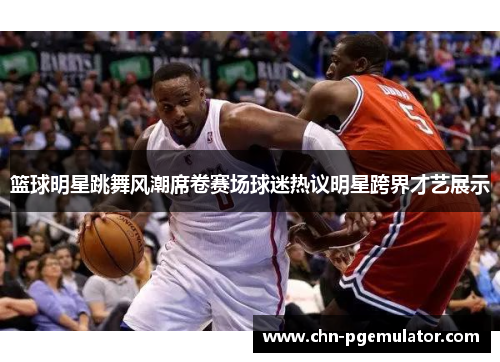 篮球明星跳舞风潮席卷赛场球迷热议明星跨界才艺展示