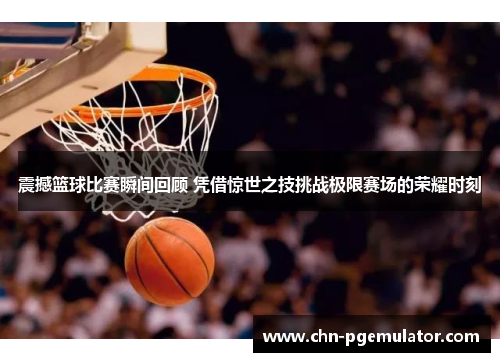震撼篮球比赛瞬间回顾 凭借惊世之技挑战极限赛场的荣耀时刻