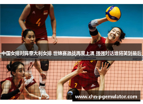 中国女排对阵意大利女排 世锦赛激战再度上演 强强对话谁将笑到最后