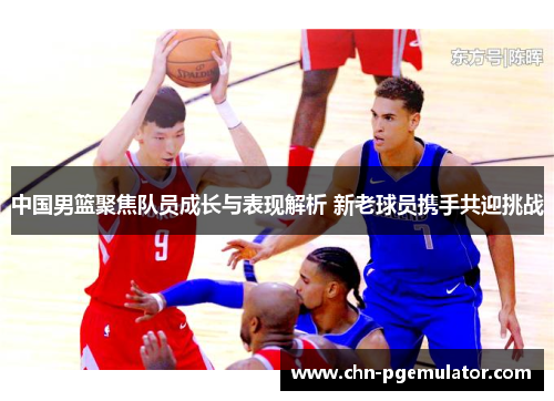 中国男篮聚焦队员成长与表现解析 新老球员携手共迎挑战