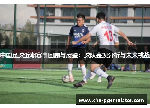 中国足球近期赛事回顾与展望：球队表现分析与未来挑战