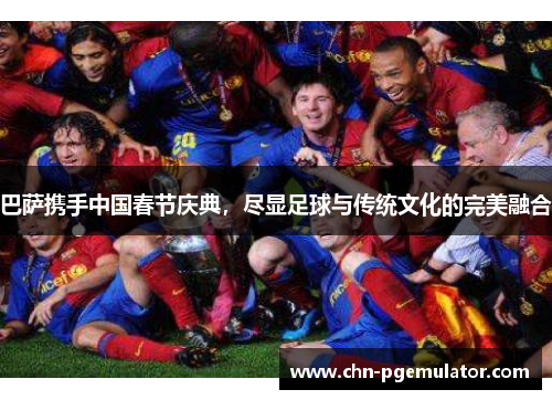 巴萨携手中国春节庆典，尽显足球与传统文化的完美融合