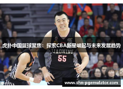 虎扑中国篮球聚焦：探索CBA新星崛起与未来发展趋势