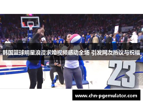 韩国篮球明星浪漫求婚视频感动全场 引发网友热议与祝福