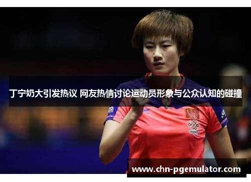 丁宁奶大引发热议 网友热情讨论运动员形象与公众认知的碰撞