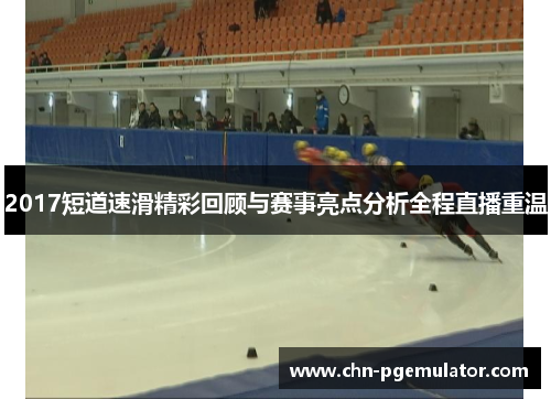 2017短道速滑精彩回顾与赛事亮点分析全程直播重温
