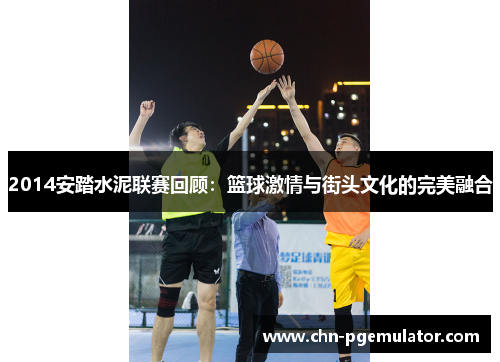 2014安踏水泥联赛回顾：篮球激情与街头文化的完美融合